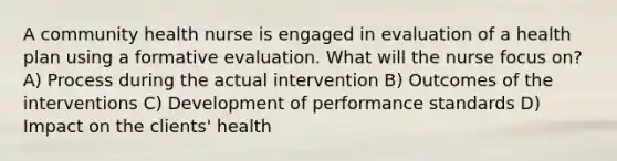 A community health nurse is engaged in evaluation of a health plan using a formative evaluation. What will the nurse focus on? A) Process during the actual intervention B) Outcomes of the interventions C) Development of performance standards D) Impact on the clients' health