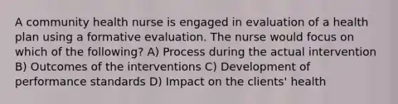 A community health nurse is engaged in evaluation of a health plan using a formative evaluation. The nurse would focus on which of the following? A) Process during the actual intervention B) Outcomes of the interventions C) Development of performance standards D) Impact on the clients' health