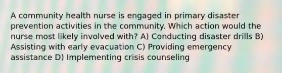 A community health nurse is engaged in primary disaster prevention activities in the community. Which action would the nurse most likely involved with? A) Conducting disaster drills B) Assisting with early evacuation C) Providing emergency assistance D) Implementing crisis counseling