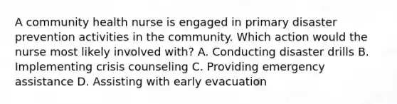 A community health nurse is engaged in primary disaster prevention activities in the community. Which action would the nurse most likely involved with? A. Conducting disaster drills B. Implementing crisis counseling C. Providing emergency assistance D. Assisting with early evacuation