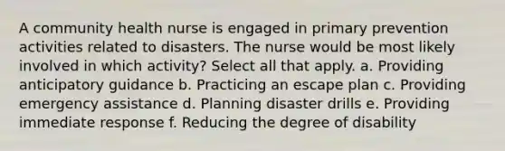 A community health nurse is engaged in primary prevention activities related to disasters. The nurse would be most likely involved in which activity? Select all that apply. a. Providing anticipatory guidance b. Practicing an escape plan c. Providing emergency assistance d. Planning disaster drills e. Providing immediate response f. Reducing the degree of disability