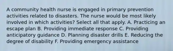 A community health nurse is engaged in primary prevention activities related to disasters. The nurse would be most likely involved in which activities? Select all that apply. A. Practicing an escape plan B. Providing immediate response C. Providing anticipatory guidance D. Planning disaster drills E. Reducing the degree of disability F. Providing emergency assistance