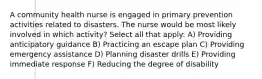 A community health nurse is engaged in primary prevention activities related to disasters. The nurse would be most likely involved in which activity? Select all that apply: A) Providing anticipatory guidance B) Practicing an escape plan C) Providing emergency assistance D) Planning disaster drills E) Providing immediate response F) Reducing the degree of disability