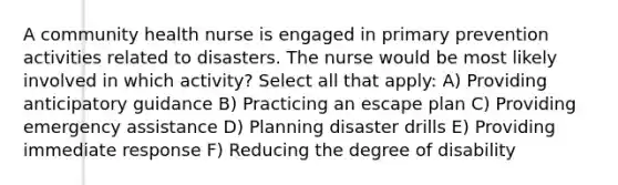 A community health nurse is engaged in primary prevention activities related to disasters. The nurse would be most likely involved in which activity? Select all that apply: A) Providing anticipatory guidance B) Practicing an escape plan C) Providing emergency assistance D) Planning disaster drills E) Providing immediate response F) Reducing the degree of disability