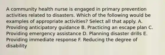 A community health nurse is engaged in primary prevention activities related to disasters. Which of the following would be examples of appropriate activities? Select all that apply. A. Providing anticipatory guidance B. Practicing an escape plan C. Providing emergency assistance D. Planning disaster drills E. Providing immediate response F. Reducing the degree of disability