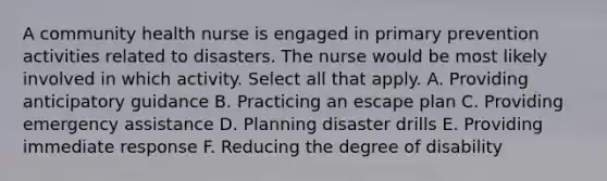 A community health nurse is engaged in primary prevention activities related to disasters. The nurse would be most likely involved in which activity. Select all that apply. A. Providing anticipatory guidance B. Practicing an escape plan C. Providing emergency assistance D. Planning disaster drills E. Providing immediate response F. Reducing the degree of disability