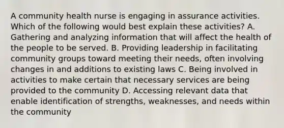 A community health nurse is engaging in assurance activities. Which of the following would best explain these activities? A. Gathering and analyzing information that will affect the health of the people to be served. B. Providing leadership in facilitating community groups toward meeting their needs, often involving changes in and additions to existing laws C. Being involved in activities to make certain that necessary services are being provided to the community D. Accessing relevant data that enable identification of strengths, weaknesses, and needs within the community