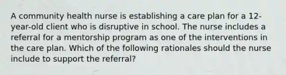 A community health nurse is establishing a care plan for a 12-year-old client who is disruptive in school. The nurse includes a referral for a mentorship program as one of the interventions in the care plan. Which of the following rationales should the nurse include to support the referral?