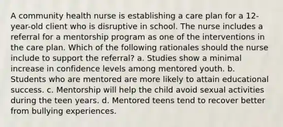 A community health nurse is establishing a care plan for a 12-year-old client who is disruptive in school. The nurse includes a referral for a mentorship program as one of the interventions in the care plan. Which of the following rationales should the nurse include to support the referral? a. Studies show a minimal increase in confidence levels among mentored youth. b. Students who are mentored are more likely to attain educational success. c. Mentorship will help the child avoid sexual activities during the teen years. d. Mentored teens tend to recover better from bullying experiences.