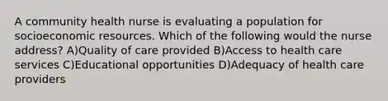 A community health nurse is evaluating a population for socioeconomic resources. Which of the following would the nurse address? A)Quality of care provided B)Access to health care services C)Educational opportunities D)Adequacy of health care providers