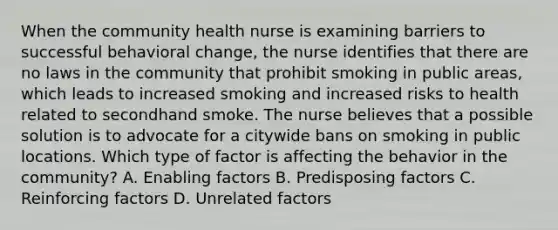 When the community health nurse is examining barriers to successful behavioral change, the nurse identifies that there are no laws in the community that prohibit smoking in public areas, which leads to increased smoking and increased risks to health related to secondhand smoke. The nurse believes that a possible solution is to advocate for a citywide bans on smoking in public locations. Which type of factor is affecting the behavior in the community? A. Enabling factors B. Predisposing factors C. Reinforcing factors D. Unrelated factors