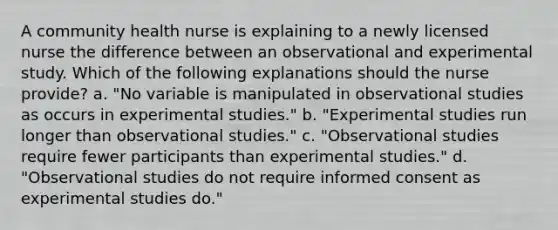 A community health nurse is explaining to a newly licensed nurse the difference between an observational and experimental study. Which of the following explanations should the nurse provide? a. "No variable is manipulated in observational studies as occurs in experimental studies." b. "Experimental studies run longer than observational studies." c. "Observational studies require fewer participants than experimental studies." d. "Observational studies do not require informed consent as experimental studies do."