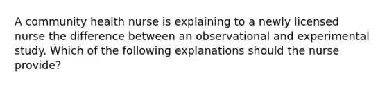 A community health nurse is explaining to a newly licensed nurse the difference between an observational and experimental study. Which of the following explanations should the nurse provide?