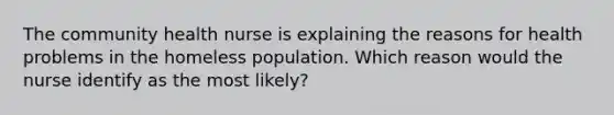 The community health nurse is explaining the reasons for health problems in the homeless population. Which reason would the nurse identify as the most likely?