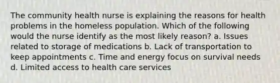 The community health nurse is explaining the reasons for health problems in the homeless population. Which of the following would the nurse identify as the most likely reason? a. Issues related to storage of medications b. Lack of transportation to keep appointments c. Time and energy focus on survival needs d. Limited access to health care services