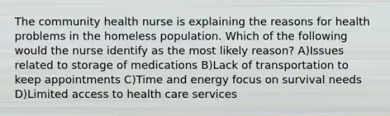 The community health nurse is explaining the reasons for health problems in the homeless population. Which of the following would the nurse identify as the most likely reason? A)Issues related to storage of medications B)Lack of transportation to keep appointments C)Time and energy focus on survival needs D)Limited access to health care services