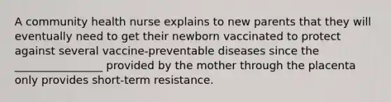 A community health nurse explains to new parents that they will eventually need to get their newborn vaccinated to protect against several vaccine-preventable diseases since the ________________ provided by the mother through the placenta only provides short-term resistance.