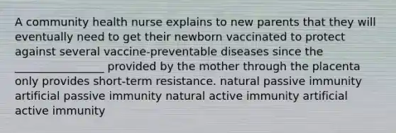 A community health nurse explains to new parents that they will eventually need to get their newborn vaccinated to protect against several vaccine-preventable diseases since the ________________ provided by the mother through the placenta only provides short-term resistance. natural passive immunity artificial passive immunity natural active immunity artificial active immunity