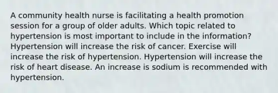 A community health nurse is facilitating a health promotion session for a group of older adults. Which topic related to hypertension is most important to include in the information? Hypertension will increase the risk of cancer. Exercise will increase the risk of hypertension. Hypertension will increase the risk of heart disease. An increase is sodium is recommended with hypertension.