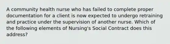 A community health nurse who has failed to complete proper documentation for a client is now expected to undergo retraining and practice under the supervision of another nurse. Which of the following elements of Nursing's Social Contract does this address?