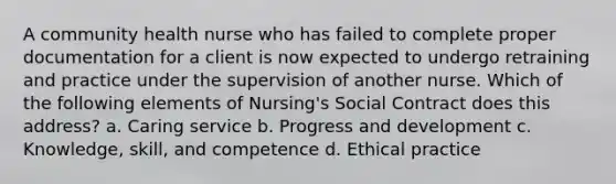 A community health nurse who has failed to complete proper documentation for a client is now expected to undergo retraining and practice under the supervision of another nurse. Which of the following elements of Nursing's Social Contract does this address? a. Caring service b. Progress and development c. Knowledge, skill, and competence d. Ethical practice