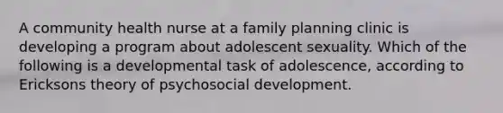 A community health nurse at a family planning clinic is developing a program about adolescent sexuality. Which of the following is a developmental task of adolescence, according to Ericksons theory of psychosocial development.