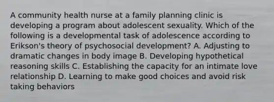 A community health nurse at a family planning clinic is developing a program about adolescent sexuality. Which of the following is a developmental task of adolescence according to Erikson's theory of psychosocial development? A. Adjusting to dramatic changes in body image B. Developing hypothetical reasoning skills C. Establishing the capacity for an intimate love relationship D. Learning to make good choices and avoid risk taking behaviors