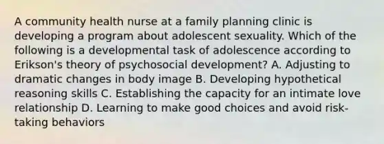 A community health nurse at a family planning clinic is developing a program about adolescent sexuality. Which of the following is a developmental task of adolescence according to Erikson's theory of psychosocial development? A. Adjusting to dramatic changes in body image B. Developing hypothetical reasoning skills C. Establishing the capacity for an intimate love relationship D. Learning to make good choices and avoid risk-taking behaviors