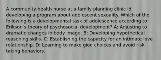 A community health nurse at a family planning clinic id developing a program about adolescent sexuality. Which of the following is a developmental task of adolescence according to Erikson's theory of psychosocial development? A: Adjusting to dramatic changes in body image. B: Developing hypothetical reasoning skills. C: Establishing the capacity for an intimate love relationship. D: Learning to make giod choices and avoid risk taking behaviors.