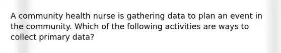 A community health nurse is gathering data to plan an event in the community. Which of the following activities are ways to collect primary data?