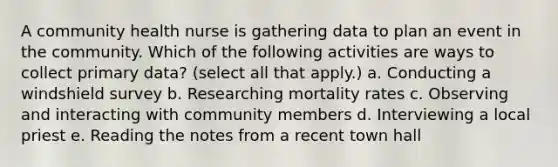 A community health nurse is gathering data to plan an event in the community. Which of the following activities are ways to collect primary data? (select all that apply.) a. Conducting a windshield survey b. Researching mortality rates c. Observing and interacting with community members d. Interviewing a local priest e. Reading the notes from a recent town hall