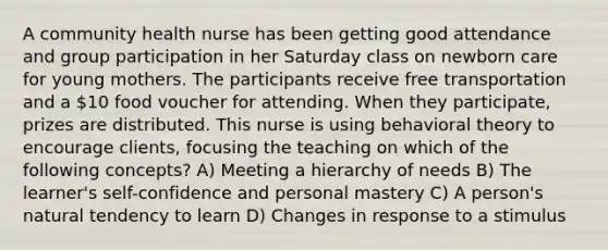 A community health nurse has been getting good attendance and group participation in her Saturday class on newborn care for young mothers. The participants receive free transportation and a 10 food voucher for attending. When they participate, prizes are distributed. This nurse is using behavioral theory to encourage clients, focusing the teaching on which of the following concepts? A) Meeting a hierarchy of needs B) The learner's self-confidence and personal mastery C) A person's natural tendency to learn D) Changes in response to a stimulus