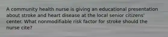 A community health nurse is giving an educational presentation about stroke and heart disease at the local senior citizens' center. What nonmodifiable risk factor for stroke should the nurse cite?