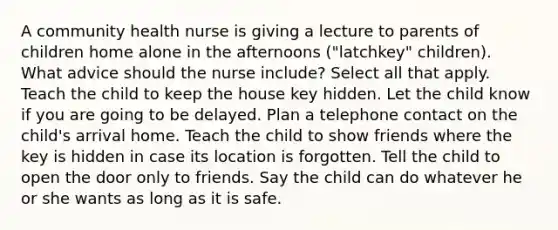 A community health nurse is giving a lecture to parents of children home alone in the afternoons ("latchkey" children). What advice should the nurse include? Select all that apply. Teach the child to keep the house key hidden. Let the child know if you are going to be delayed. Plan a telephone contact on the child's arrival home. Teach the child to show friends where the key is hidden in case its location is forgotten. Tell the child to open the door only to friends. Say the child can do whatever he or she wants as long as it is safe.