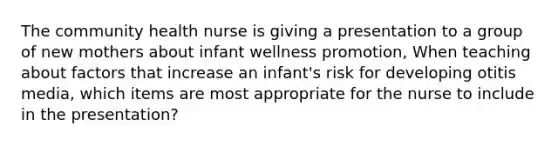 The community health nurse is giving a presentation to a group of new mothers about infant wellness promotion, When teaching about factors that increase an infant's risk for developing otitis media, which items are most appropriate for the nurse to include in the presentation?