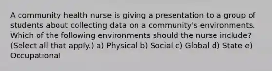 A community health nurse is giving a presentation to a group of students about collecting data on a community's environments. Which of the following environments should the nurse include? (Select all that apply.) a) Physical b) Social c) Global d) State e) Occupational