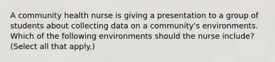 A community health nurse is giving a presentation to a group of students about collecting data on a community's environments. Which of the following environments should the nurse include? (Select all that apply.)