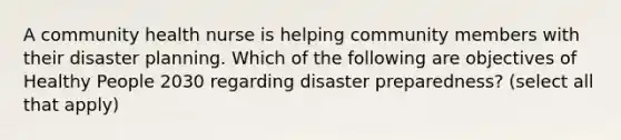 A community health nurse is helping community members with their disaster planning. Which of the following are objectives of Healthy People 2030 regarding disaster preparedness? (select all that apply)