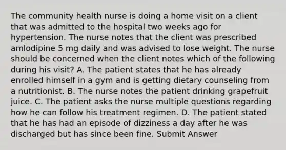 The community health nurse is doing a home visit on a client that was admitted to the hospital two weeks ago for hypertension. The nurse notes that the client was prescribed amlodipine 5 mg daily and was advised to lose weight. The nurse should be concerned when the client notes which of the following during his visit? A. The patient states that he has already enrolled himself in a gym and is getting dietary counseling from a nutritionist. B. The nurse notes the patient drinking grapefruit juice. C. The patient asks the nurse multiple questions regarding how he can follow his treatment regimen. D. The patient stated that he has had an episode of dizziness a day after he was discharged but has since been fine. Submit Answer