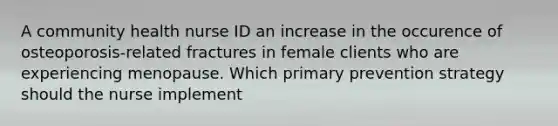 A community health nurse ID an increase in the occurence of osteoporosis-related fractures in female clients who are experiencing menopause. Which primary prevention strategy should the nurse implement