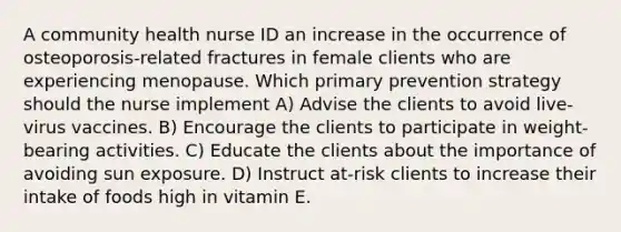 A community health nurse ID an increase in the occurrence of osteoporosis-related fractures in female clients who are experiencing menopause. Which primary prevention strategy should the nurse implement A) Advise the clients to avoid live-virus vaccines. B) Encourage the clients to participate in weight-bearing activities. C) Educate the clients about the importance of avoiding sun exposure. D) Instruct at-risk clients to increase their intake of foods high in vitamin E.