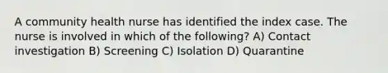 A community health nurse has identified the index case. The nurse is involved in which of the following? A) Contact investigation B) Screening C) Isolation D) Quarantine