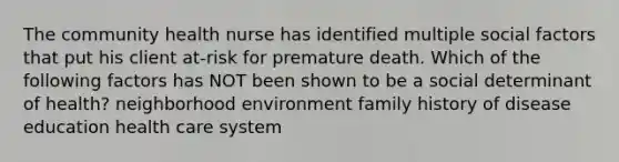 The community health nurse has identified multiple social factors that put his client at-risk for premature death. Which of the following factors has NOT been shown to be a social determinant of health? neighborhood environment family history of disease education health care system