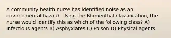 A community health nurse has identified noise as an environmental hazard. Using the Blumenthal classification, the nurse would identify this as which of the following class? A) Infectious agents B) Asphyxiates C) Poison D) Physical agents