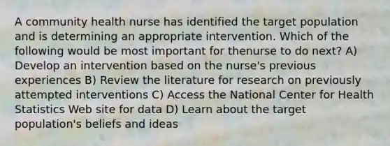 A community health nurse has identified the target population and is determining an appropriate intervention. Which of the following would be most important for thenurse to do next? A) Develop an intervention based on the nurse's previous experiences B) Review the literature for research on previously attempted interventions C) Access the National Center for Health Statistics Web site for data D) Learn about the target population's beliefs and ideas