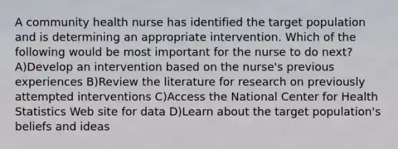 A community health nurse has identified the target population and is determining an appropriate intervention. Which of the following would be most important for the nurse to do next? A)Develop an intervention based on the nurse's previous experiences B)Review the literature for research on previously attempted interventions C)Access the National Center for Health Statistics Web site for data D)Learn about the target population's beliefs and ideas