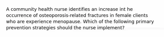 A community health nurse identifies an increase int he occurrence of osteoporosis-related fractures in female clients who are experience menopause. Which of the following primary prevention strategies should the nurse implement?