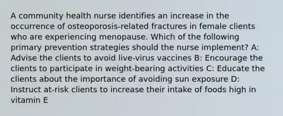 A community health nurse identifies an increase in the occurrence of osteoporosis-related fractures in female clients who are experiencing menopause. Which of the following primary prevention strategies should the nurse implement? A: Advise the clients to avoid live-virus vaccines B: Encourage the clients to participate in weight-bearing activities C: Educate the clients about the importance of avoiding sun exposure D: Instruct at-risk clients to increase their intake of foods high in vitamin E