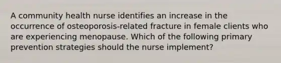 A community health nurse identifies an increase in the occurrence of osteoporosis-related fracture in female clients who are experiencing menopause. Which of the following primary prevention strategies should the nurse implement?