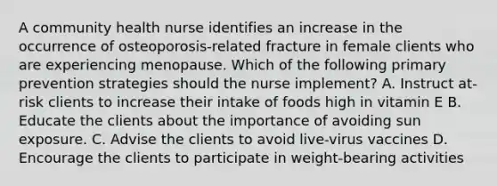 A community health nurse identifies an increase in the occurrence of osteoporosis-related fracture in female clients who are experiencing menopause. Which of the following primary prevention strategies should the nurse implement? A. Instruct at-risk clients to increase their intake of foods high in vitamin E B. Educate the clients about the importance of avoiding sun exposure. C. Advise the clients to avoid live-virus vaccines D. Encourage the clients to participate in weight-bearing activities